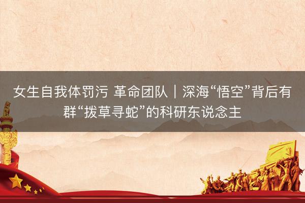 女生自我体罚污 革命团队｜深海“悟空”背后有群“拨草寻蛇”的科研东说念主