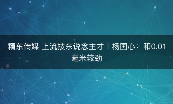 精东传媒 上流技东说念主才｜杨国心：和0.01毫米较劲