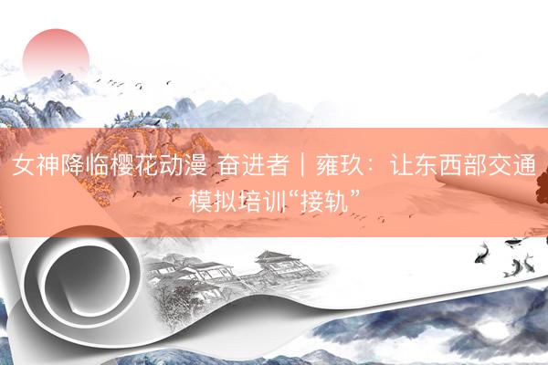 女神降临樱花动漫 奋进者｜雍玖：让东西部交通模拟培训“接轨”