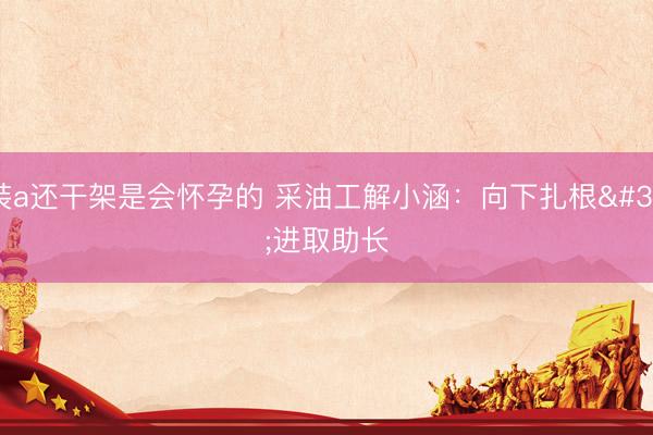 装a还干架是会怀孕的 采油工解小涵：向下扎根 进取助长