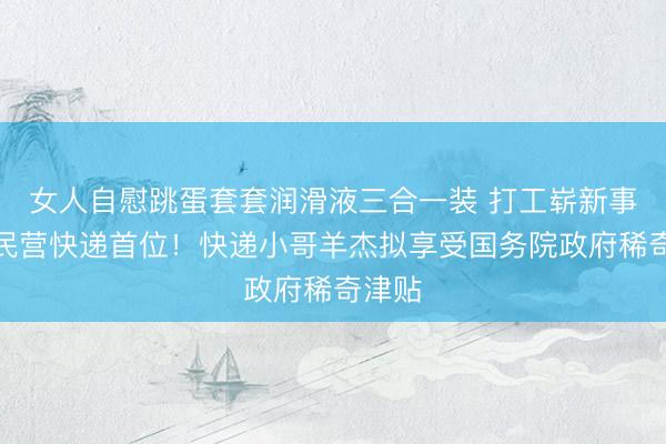 女人自慰跳蛋套套润滑液三合一装 打工崭新事儿｜民营快递首位！快递小哥羊杰拟享受国务院政府稀奇津贴