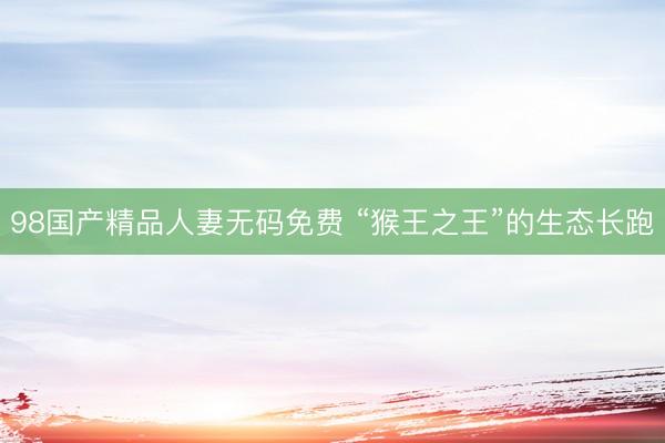 98国产精品人妻无码免费 “猴王之王”的生态长跑