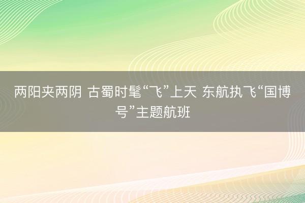 两阳夹两阴 古蜀时髦“飞”上天 东航执飞“国博号”主题航班