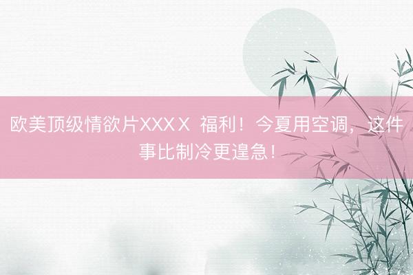 欧美顶级情欲片XXXⅩ 福利！今夏用空调，这件事比制冷更遑急！
