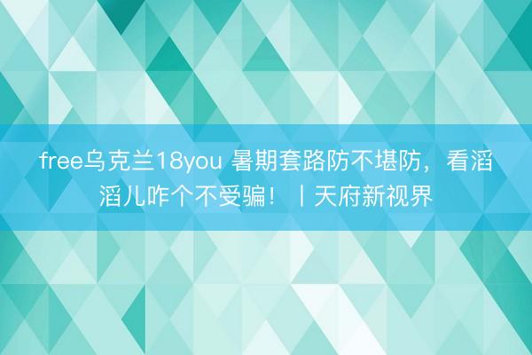 free乌克兰18you 暑期套路防不堪防，看滔滔儿咋个不受骗！丨天府新视界