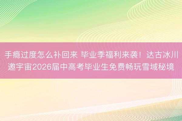 手瘾过度怎么补回来 毕业季福利来袭!达古冰川邀宇宙2026届中高考毕业生免费畅玩雪域秘境