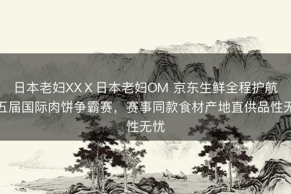 日本老妇XXⅩ日本老妇OM 京东生鲜全程护航第五届国际肉饼争霸赛，赛事同款食材产地直供品性无忧