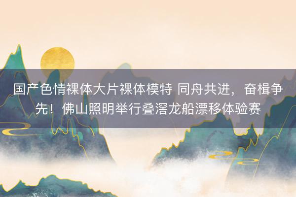 国产色情裸体大片裸体模特 同舟共进，奋楫争先！佛山照明举行叠滘龙船漂移体验赛