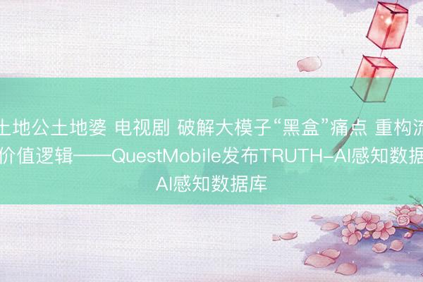 土地公土地婆 电视剧 破解大模子“黑盒”痛点 重构流量价值逻辑——QuestMobile发布TRUTH-AI感知数据库
