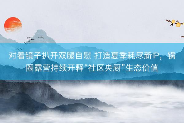 对着镜子扒开双腿自慰 打造夏季耗尽新IP，锅圈露营持续开释“社区央厨”生态价值