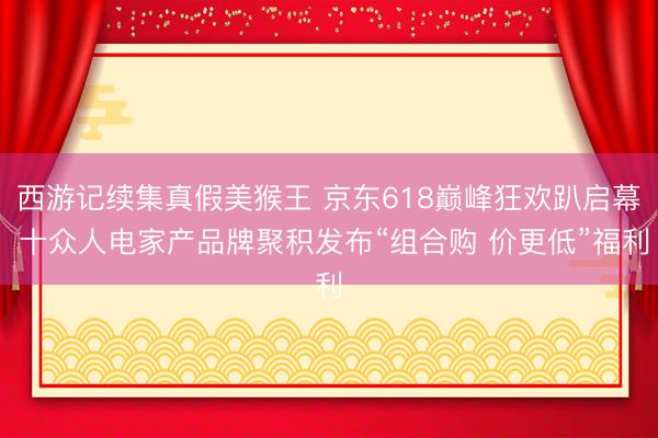 西游记续集真假美猴王 京东618巅峰狂欢趴启幕 十众人电家产品牌聚积发布“组合购 价更低”福利