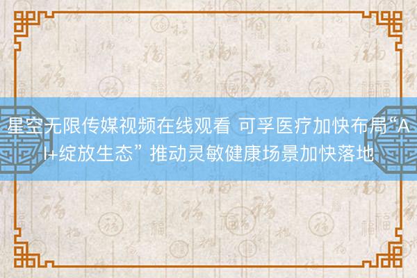 星空无限传媒视频在线观看 可孚医疗加快布局“AI+绽放生态” 推动灵敏健康场景加快落地