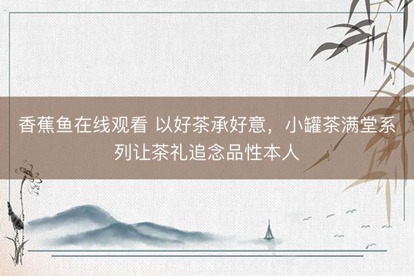 香蕉鱼在线观看 以好茶承好意，小罐茶满堂系列让茶礼追念品性本人
