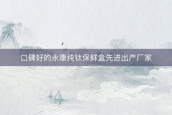 口碑好的永康纯钛保鲜盒先进出产厂家