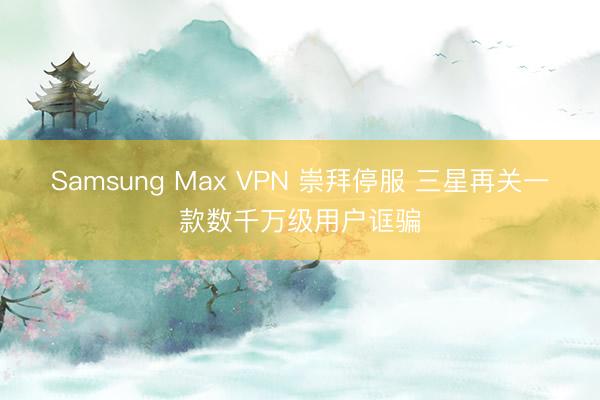 Samsung Max VPN 崇拜停服 三星再关一款数千万级用户诓骗