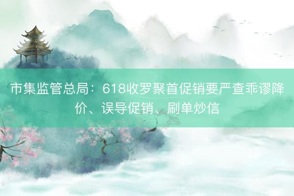 市集监管总局：618收罗聚首促销要严查乖谬降价、误导促销、刷单炒信