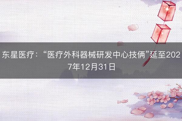 东星医疗：“医疗外科器械研发中心技俩”延至2027年12月31日