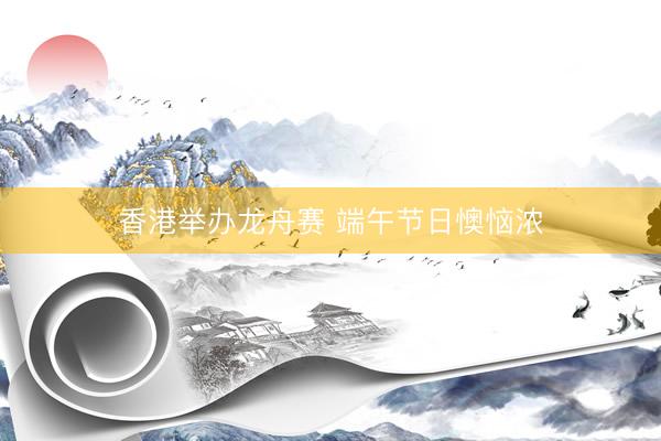 香港举办龙舟赛 端午节日懊恼浓