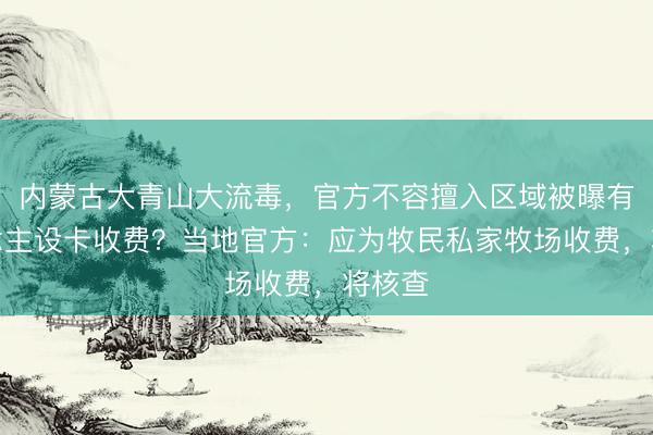 内蒙古大青山大流毒，官方不容擅入区域被曝有东说念主设卡收费？当地官方：应为牧民私家牧场收费，将核查