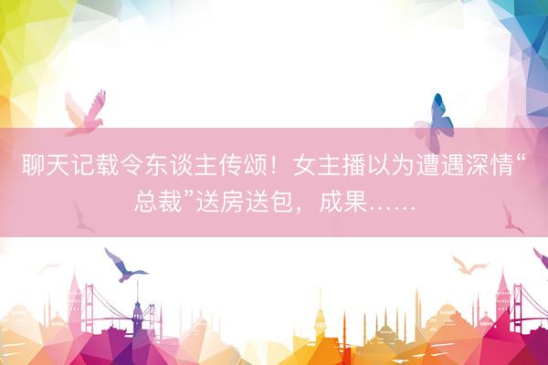 聊天记载令东谈主传颂！女主播以为遭遇深情“总裁”送房送包，成果……