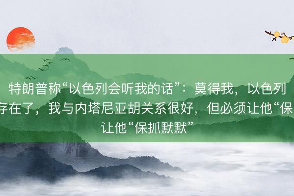 特朗普称“以色列会听我的话”：莫得我，以色列早就不存在了，我与内塔尼亚胡关系很好，但必须让他“保抓默默”