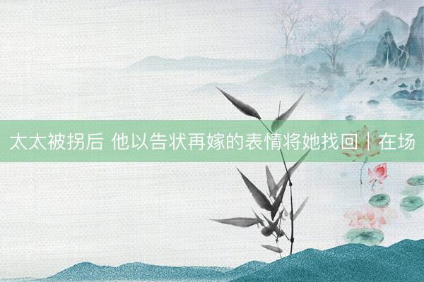 太太被拐后 他以告状再嫁的表情将她找回｜在场