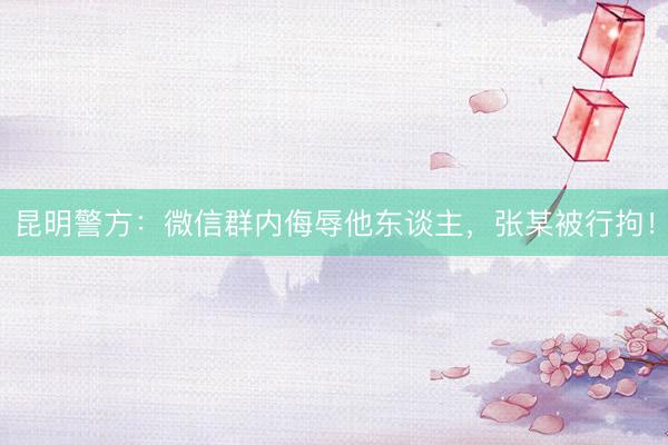 昆明警方:微信群内侮辱他东谈主,张某被行拘!