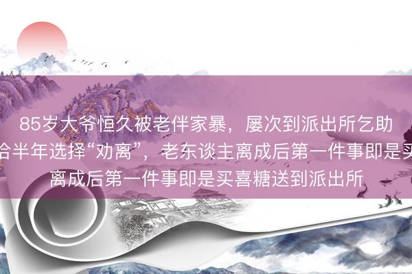 85岁大爷恒久被老伴家暴,屡次到派出所乞助思分歧!民警和洽半年选择“劝离”,老东谈主离成后第一件事即是买喜糖送到派出所