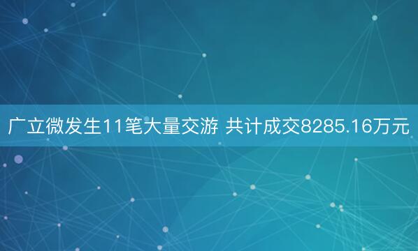 广立微发生11笔大量交游 共计成交8285.16万元