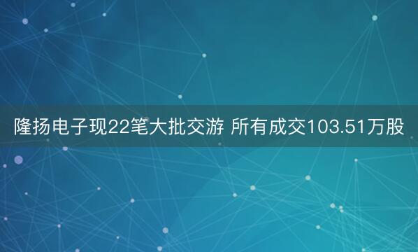 隆扬电子现22笔大批交游 所有成交103.51万股