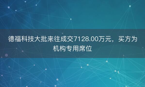 德福科技大批来往成交7128.00万元，买方为机构专用席位