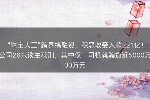 “珠宝大王”跨界搞融资，积恶收受入款221亿！全公司26东谈主获刑，其中仅一司机就骗贷近5000万元