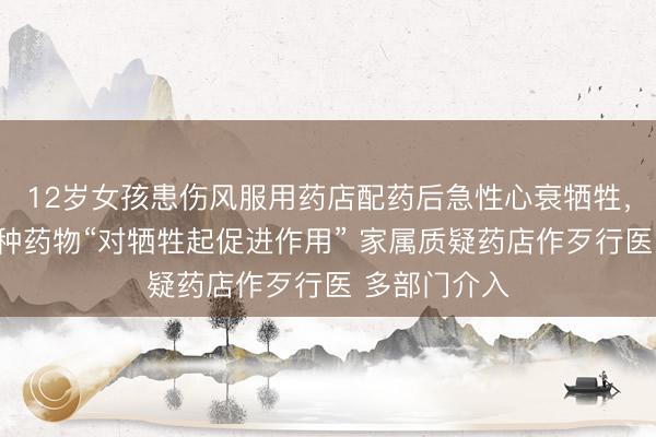 12岁女孩患伤风服用药店配药后急性心衰牺牲，果决查出一种药物“对牺牲起促进作用” 家属质疑药店作歹行医 多部门介入